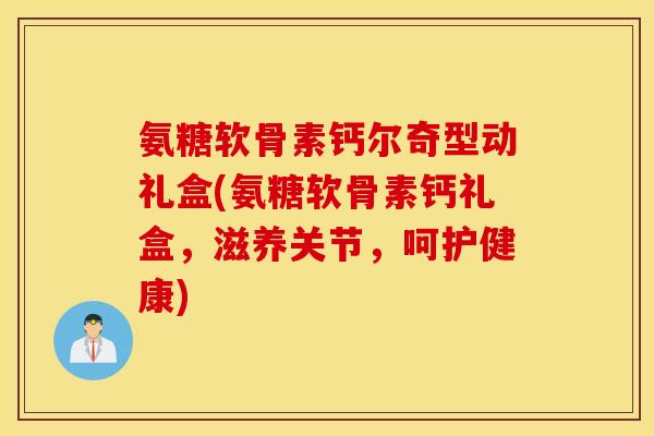 氨糖软骨素钙尔奇型动礼盒(氨糖软骨素钙礼盒，滋养关节，呵护健康)