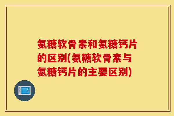 氨糖软骨素和氨糖钙片的区别(氨糖软骨素与氨糖钙片的主要区别)