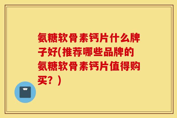 氨糖软骨素钙片什么牌子好(推荐哪些品牌的氨糖软骨素钙片值得购买？)