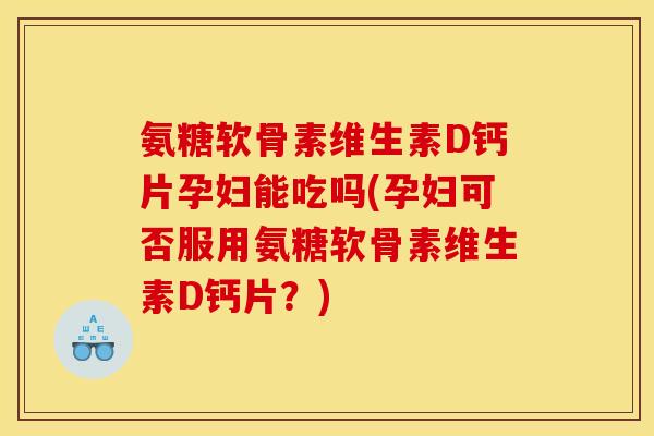 氨糖软骨素维生素D钙片孕妇能吃吗(孕妇可否服用氨糖软骨素维生素D钙片？)