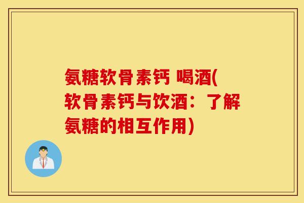 氨糖软骨素钙 喝酒(软骨素钙与饮酒：了解氨糖的相互作用)