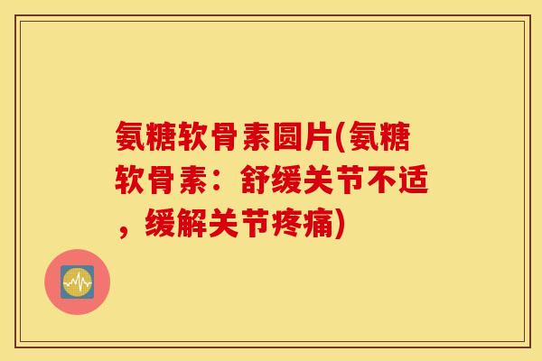 氨糖软骨素圆片(氨糖软骨素：舒缓关节不适，缓解关节疼痛)
