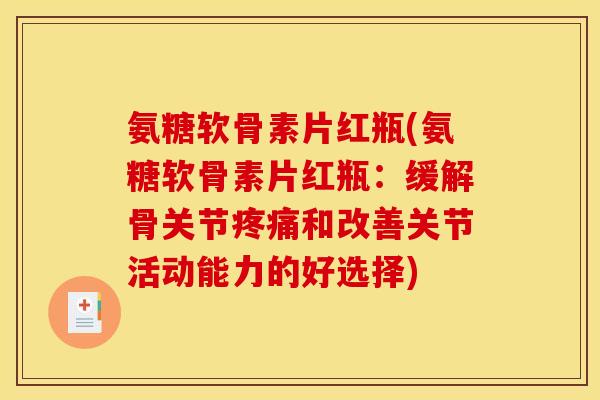 氨糖软骨素片红瓶(氨糖软骨素片红瓶：缓解骨关节疼痛和改善关节活动能力的好选择)