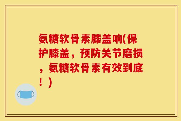 氨糖软骨素膝盖响(保护膝盖，预防关节磨损，氨糖软骨素有效到底！)