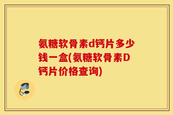 氨糖软骨素d钙片多少钱一盒(氨糖软骨素D钙片价格查询)