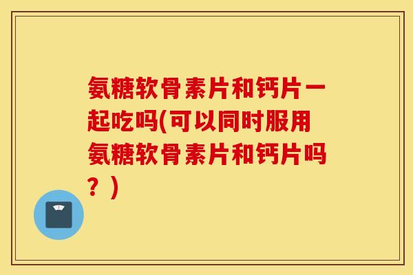 氨糖软骨素片和钙片一起吃吗(可以同时服用氨糖软骨素片和钙片吗?) 氨糖软骨素片和钙片一起吃吗(可以同时服用氨糖软骨素片和钙片吗?)