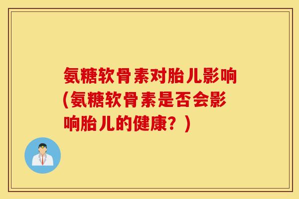 氨糖软骨素对胎儿影响(氨糖软骨素是否会影响胎儿的健康？)