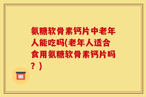 氨糖软骨素钙片中老年人能吃吗(老年人适合食用氨糖软骨素钙片吗？)