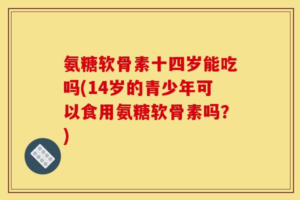 氨糖软骨素十四岁能吃吗(14岁的青少年可以食用氨糖软骨素吗？)