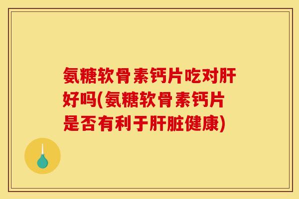 氨糖软骨素钙片吃对肝好吗(氨糖软骨素钙片是否有利于肝脏健康)