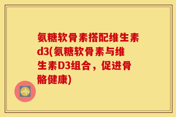 氨糖软骨素搭配维生素d3(氨糖软骨素与维生素D3组合，促进骨骼健康)