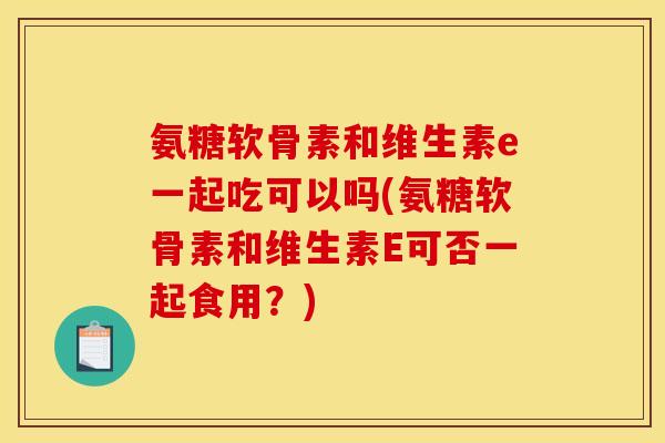 氨糖软骨素和维生素e一起吃可以吗(氨糖软骨素和维生素E可否一起食用？)