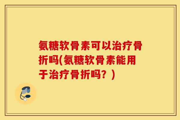 氨糖软骨素可以治疗骨折吗(氨糖软骨素能用于治疗骨折吗？)