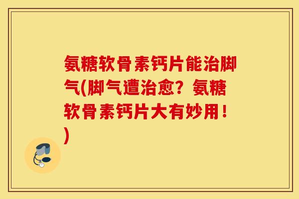 氨糖软骨素钙片能治脚气(脚气遭治愈？氨糖软骨素钙片大有妙用！)