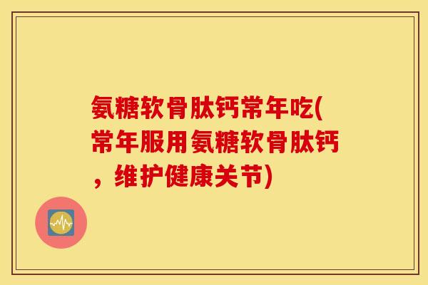 氨糖软骨肽钙常年吃(常年服用氨糖软骨肽钙，维护健康关节)