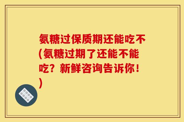 氨糖过保质期还能吃不(氨糖过期了还能不能吃？新鲜咨询告诉你！)