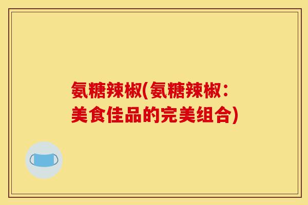 氨糖辣椒(氨糖辣椒:美食佳品的完美组合) 氨糖辣椒(氨糖辣椒:美食佳品的完美组合)