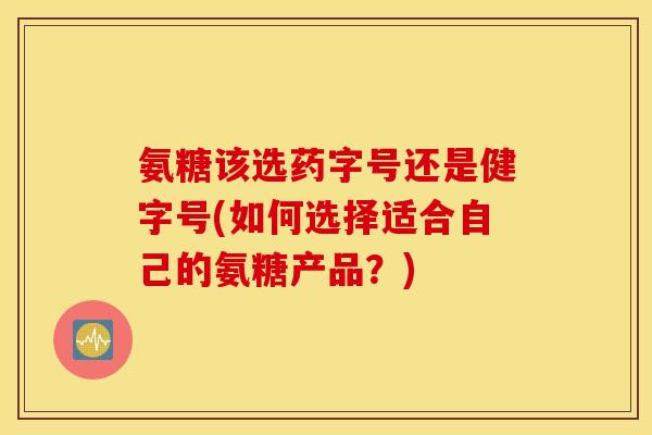 氨糖该选药字号还是健字号(如何选择适合自己的氨糖产品？)