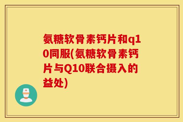 氨糖软骨素钙片和q10同服(氨糖软骨素钙片与Q10联合摄入的益处)
