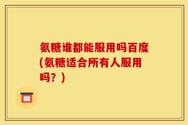 氨糖谁都能服用吗百度(氨糖适合所有人服用吗？)