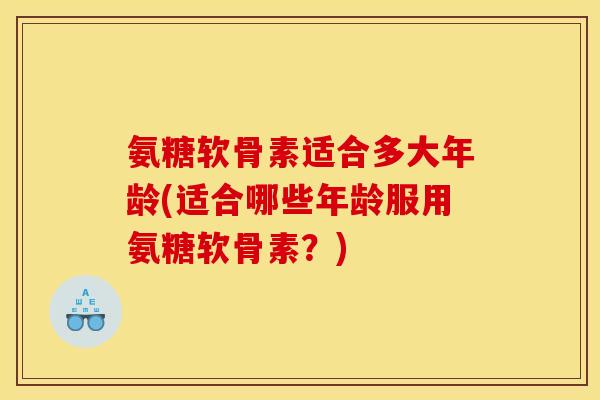 氨糖软骨素适合多大年龄(适合哪些年龄服用氨糖软骨素？)