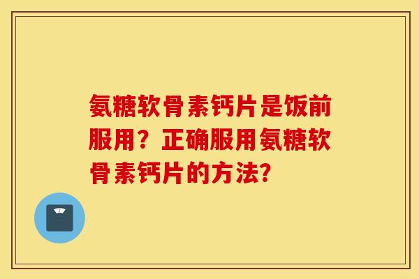 氨糖软骨素钙片是饭前服用？正确服用氨糖软骨素钙片的方法？