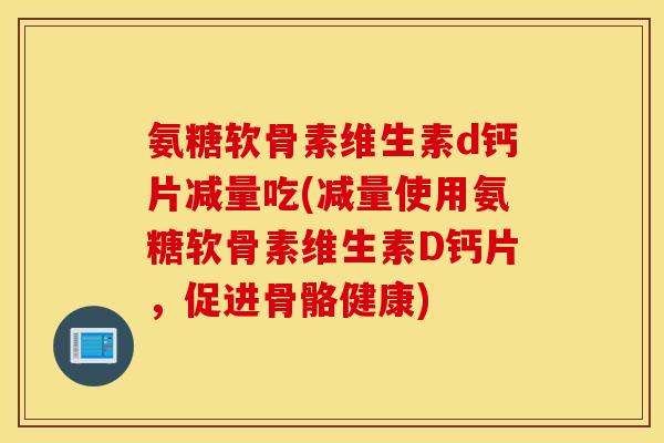 氨糖软骨素维生素d钙片减量吃(减量使用氨糖软骨素维生素D钙片，促进骨骼健康)