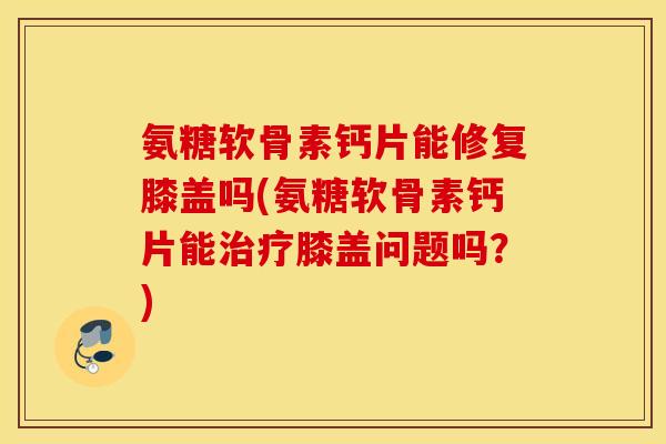 氨糖软骨素钙片能修复膝盖吗(氨糖软骨素钙片能治疗膝盖问题吗?) 氨糖软骨素钙片能修复膝盖吗(氨糖软骨素钙片能治疗膝盖问题吗?)