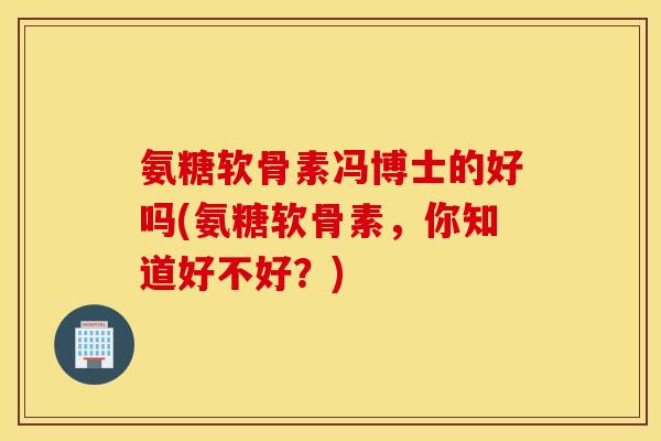 氨糖软骨素冯博士的好吗(氨糖软骨素，你知道好不好？)