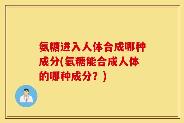 氨糖进入人体合成哪种成分(氨糖能合成人体的哪种成分？)