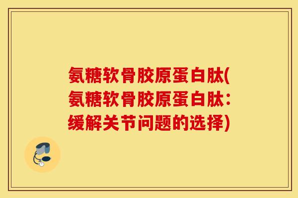 氨糖软骨胶原蛋白肽(氨糖软骨胶原蛋白肽：缓解关节问题的选择)