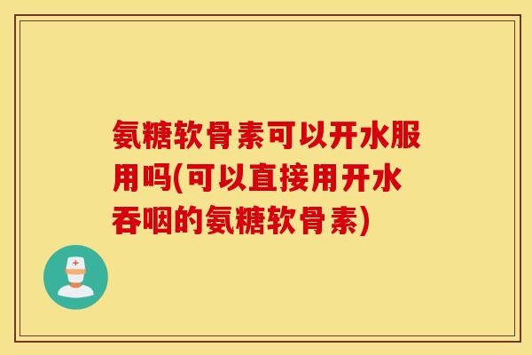 氨糖软骨素可以开水服用吗(可以直接用开水吞咽的氨糖软骨素)