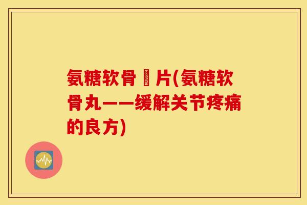 氨糖软骨丏片(氨糖软骨丸——缓解关节疼痛的良方) 氨糖软骨丏片(氨糖软骨丸——缓解关节疼痛的良方)