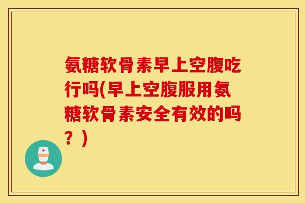 氨糖软骨素早上空腹吃行吗(早上空腹服用氨糖软骨素安全有效的吗？)
