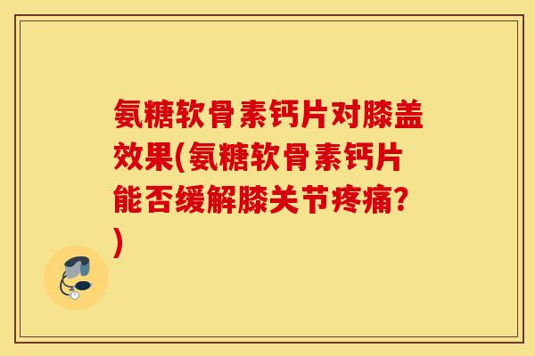 氨糖软骨素钙片对膝盖效果(氨糖软骨素钙片能否缓解膝关节疼痛？)