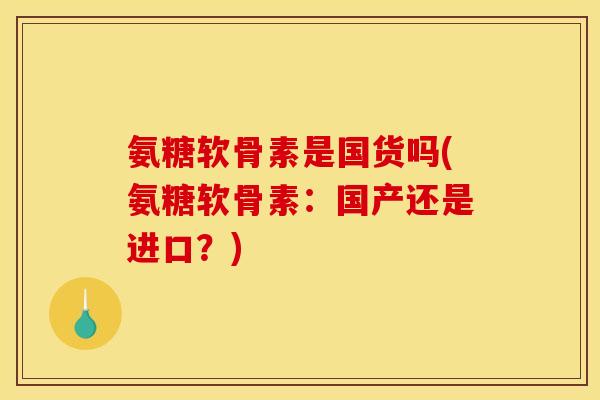氨糖软骨素是国货吗(氨糖软骨素：国产还是进口？)