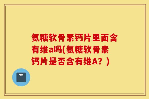氨糖软骨素钙片里面含有维a吗(氨糖软骨素钙片是否含有维A？)