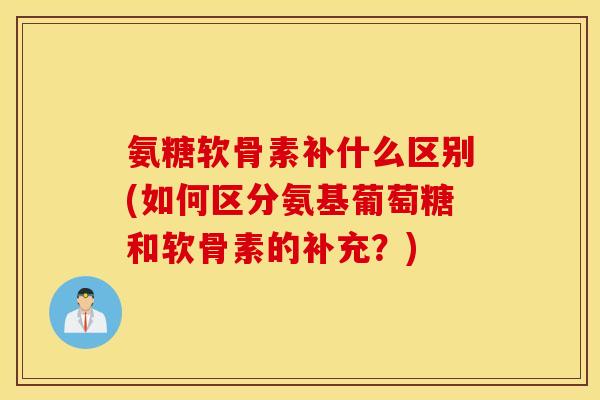 氨糖软骨素补什么区别(如何区分氨基葡萄糖和软骨素的补充？)