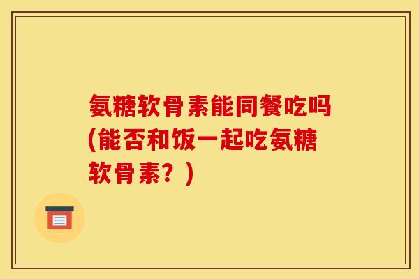 氨糖软骨素能同餐吃吗(能否和饭一起吃氨糖软骨素？)