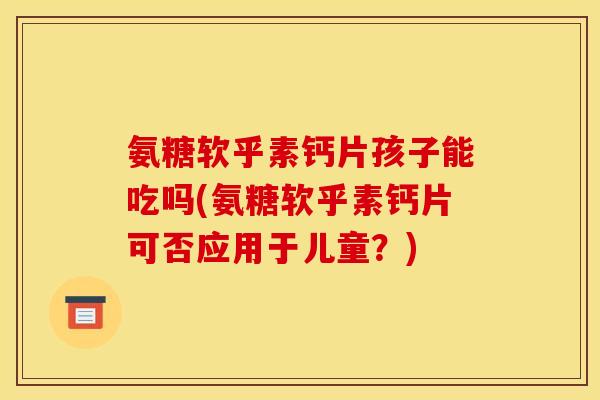 氨糖软乎素钙片孩子能吃吗(氨糖软乎素钙片可否应用于儿童？)