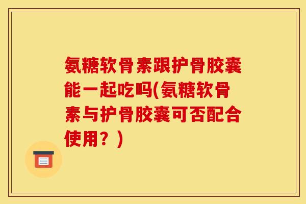 氨糖软骨素跟护骨胶囊能一起吃吗(氨糖软骨素与护骨胶囊可否配合使用？)