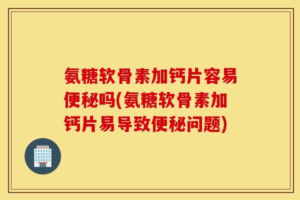 氨糖软骨素加钙片容易便秘吗(氨糖软骨素加钙片易导致便秘问题)