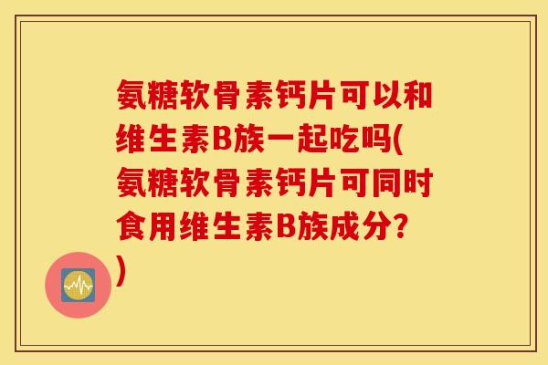 氨糖软骨素钙片可以和维生素B族一起吃吗(氨糖软骨素钙片可同时食用维生素B族成分？)