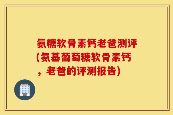 氨糖软骨素钙老爸测评(氨基葡萄糖软骨素钙，老爸的评测报告)