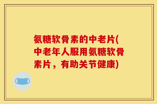 氨糖软骨素的中老片(中老年人服用氨糖软骨素片，有助关节健康)