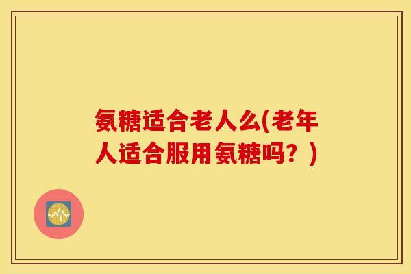 氨糖适合老人么(老年人适合服用氨糖吗？)