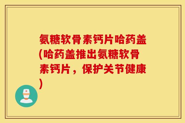 氨糖软骨素钙片哈药盖(哈药盖推出氨糖软骨素钙片,保护关节健康) 氨糖软骨素钙片哈药盖(哈药盖推出氨糖软骨素钙片,保护关节健康)