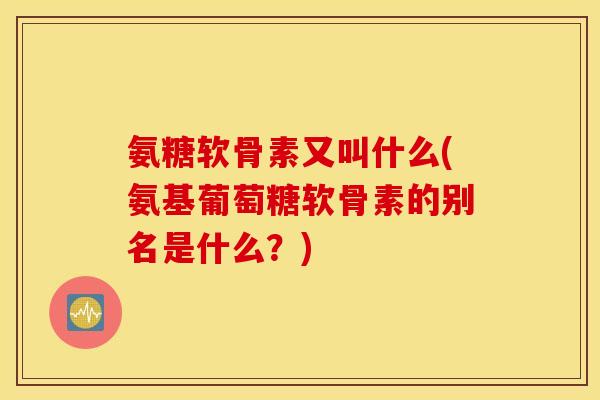 氨糖软骨素又叫什么(氨基葡萄糖软骨素的别名是什么？)