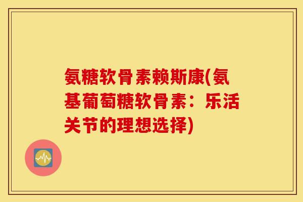 氨糖软骨素赖斯康(氨基葡萄糖软骨素：乐活关节的理想选择)