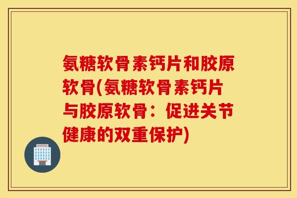 氨糖软骨素钙片和胶原软骨(氨糖软骨素钙片与胶原软骨：促进关节健康的双重保护)